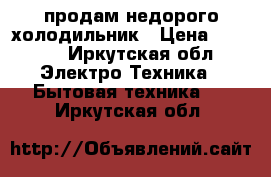 продам недорого холодильник › Цена ­ 2 000 - Иркутская обл. Электро-Техника » Бытовая техника   . Иркутская обл.